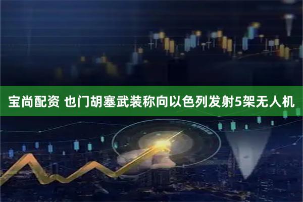宝尚配资 也门胡塞武装称向以色列发射5架无人机