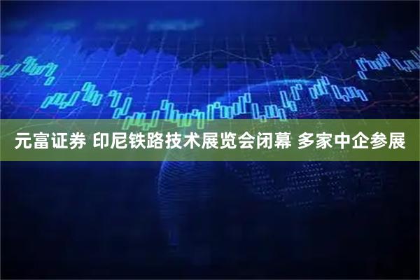 元富证券 印尼铁路技术展览会闭幕 多家中企参展
