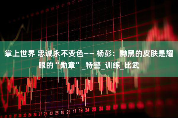 掌上世界 忠诚永不变色—— 杨彭：黝黑的皮肤是耀眼的“勋章”_特警_训练_比武