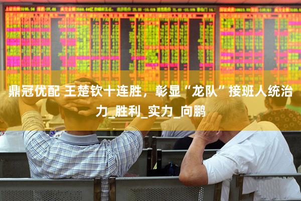鼎冠优配 王楚钦十连胜，彰显“龙队”接班人统治力_胜利_实力_向鹏