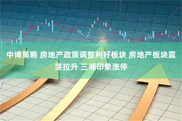 中博策略 房地产政策调整利好板块 房地产板块震荡拉升 三湘印象涨停