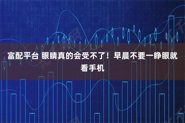 富配平台 眼睛真的会受不了！早晨不要一睁眼就看手机