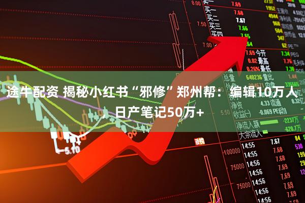 途牛配资 揭秘小红书“邪修”郑州帮：编辑10万人，日产笔记50万+