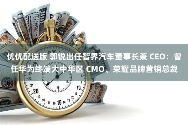 优优配送版 郭锐出任智界汽车董事长兼 CEO：曾任华为终端大中华区 CMO、荣耀品牌营销总裁