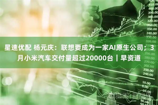星速优配 杨元庆：联想要成为一家AI原生公司；3月小米汽车交付量超过20000台｜早资道