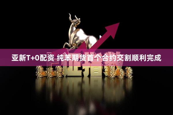 亚新T+0配资 纯苯期货首个合约交割顺利完成