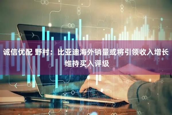 诚信优配 野村：比亚迪海外销量或将引领收入增长 维持买入评级