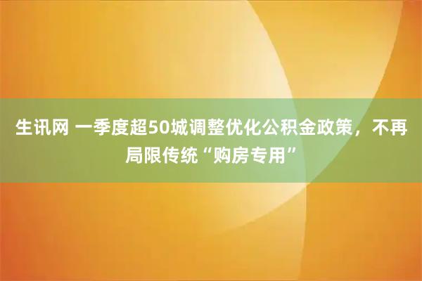 生讯网 一季度超50城调整优化公积金政策，不再局限传统“购房专用”
