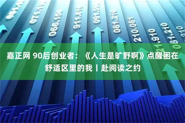 嘉正网 90后创业者：《人生是旷野啊》点醒困在舒适区里的我丨赴阅读之约