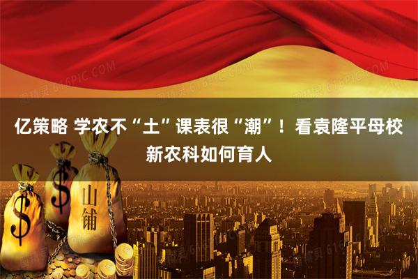 亿策略 学农不“土”课表很“潮”！看袁隆平母校新农科如何育人