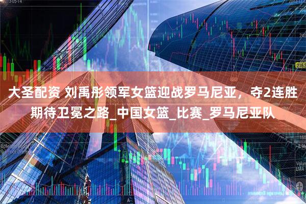 大圣配资 刘禹彤领军女篮迎战罗马尼亚，夺2连胜期待卫冕之路_中国女篮_比赛_罗马尼亚队