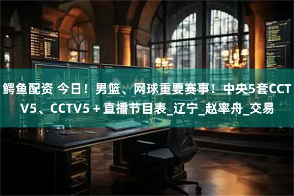 鳄鱼配资 今日！男篮、网球重要赛事！中央5套CCTV5、CCTV5＋直播节目表_辽宁_赵率舟_交易