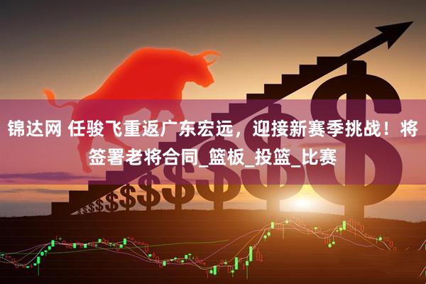 锦达网 任骏飞重返广东宏远，迎接新赛季挑战！将签署老将合同_篮板_投篮_比赛